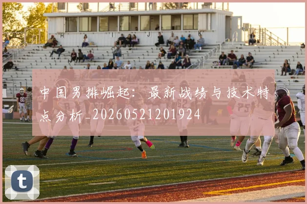 中国男排崛起:最新战绩与技术特点分析_20260521201924