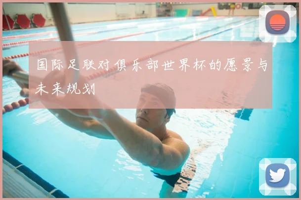国际足联对俱乐部世界杯的愿景与未来规划