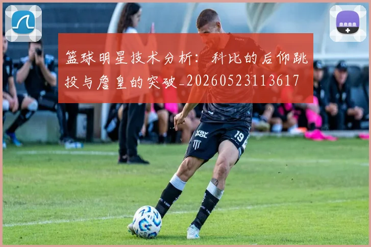 篮球明星技术分析:科比的后仰跳投与詹皇的突破_20260523113617